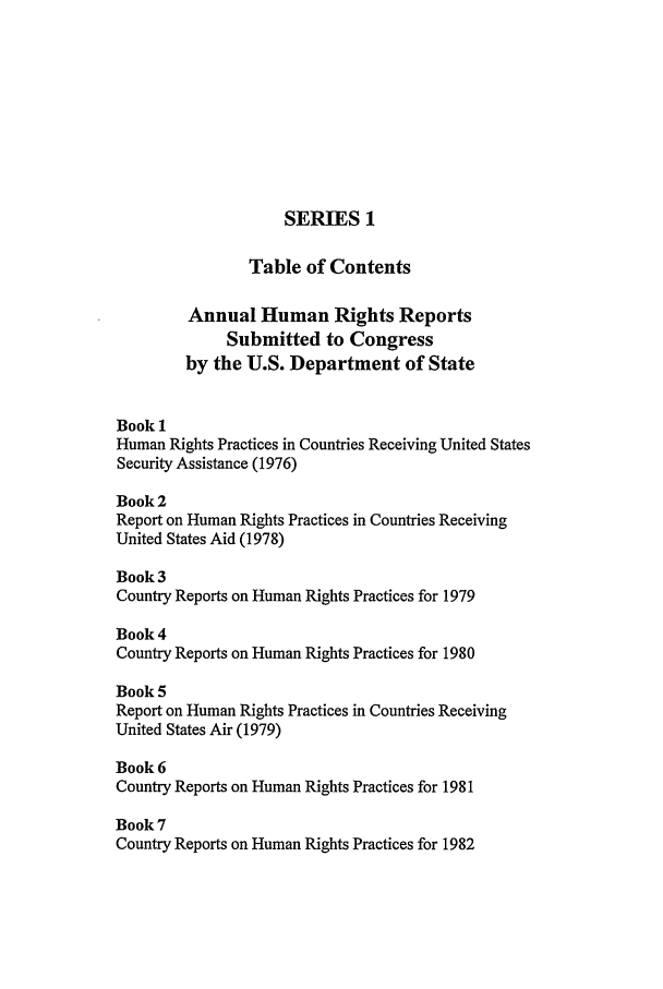 handle is hein.intyb/huhelsnk2602 and id is 1 raw text is: SERIES 1
Table of Contents
Annual Human Rights Reports
Submitted to Congress
by the U.S. Department of State
Book 1
Human Rights Practices in Countries Receiving United States
Security Assistance (1976)
Book 2
Report on Human Rights Practices in Countries Receiving
United States Aid (1978)
Book 3
Country Reports on Human Rights Practices for 1979
Book 4
Country Reports on Human Rights Practices for 1980
Book 5
Report on Human Rights Practices in Countries Receiving
United States Air (1979)
Book 6
Country Reports on Human Rights Practices for 1981
Book 7
Country Reports on Human Rights Practices for 1982



