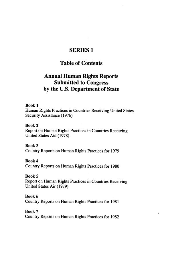 handle is hein.intyb/huhelsnk2701 and id is 1 raw text is: SERIES, 1

Table of Contents
Annual Human Rights Reports
Submitted to Congress
by the U.S. Department of State
Book 1
Human Rights Practices in Countries Receiving United States
Security Assistance (1976)
Book 2
Report on Human Rights Practices in Countries Receiving
United States Aid (1978)
Book 3
Country Reports on Human Rights Practices for 1979
Book 4
Country Reports on Human Rights Practices for 1980
Book 5
Report on Human Rights Practices in Countries Receiving
United States Air (1979)
Book 6
Country Reports on Human Rights Practices for 1981
Book 7
Country Reports on Human Rights Practices for 1982


