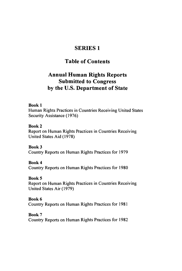 handle is hein.intyb/huhelsnk2901 and id is 1 raw text is: SERIES 1
Table of Contents
Annual Human Rights Reports
Submitted to Congress
by the U.S. Department of State
Book 1
Human Rights Practices in Countries Receiving United States
Security Assistance (1976)
Book 2
Report on Human Rights Practices in Countries Receiving
United States Aid (1978)
Book 3
Country Reports on Human Rights Practices for 1979
Book 4
Country Reports on Human Rights Practices for 1980
Book 5
Report on Human Rights Practices in Countries Receiving
United States Air (1979)
Book 6
Country Reports on Human Rights Practices for 1981
Book 7
Country Reports on Human Rights Practices for 1982


