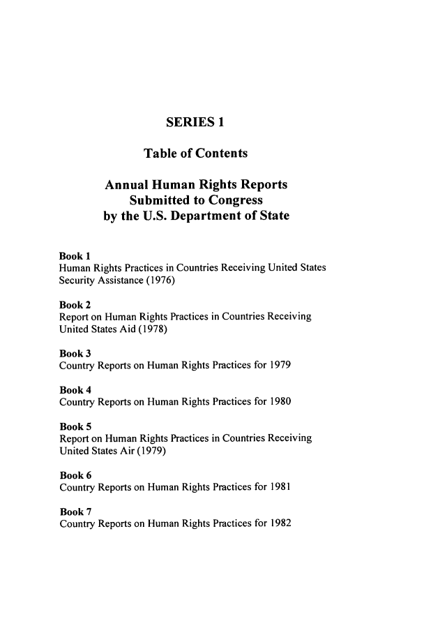 handle is hein.intyb/huhelsnk2902 and id is 1 raw text is: SERIES 1
Table of Contents
Annual Human Rights Reports
Submitted to Congress
by the U.S. Department of State
Book 1
Human Rights Practices in Countries Receiving United States
Security Assistance (1976)
Book 2
Report on Human Rights Practices in Countries Receiving
United States Aid (1978)
Book 3
Country Reports on Human Rights Practices for 1979
Book 4
Country Reports on Human Rights Practices for 1980
Book 5
Report on Human Rights Practices in Countries Receiving
United States Air (1979)
Book 6
Country Reports on Human Rights Practices for 1981
Book 7
Country Reports on Human Rights Practices for 1982


