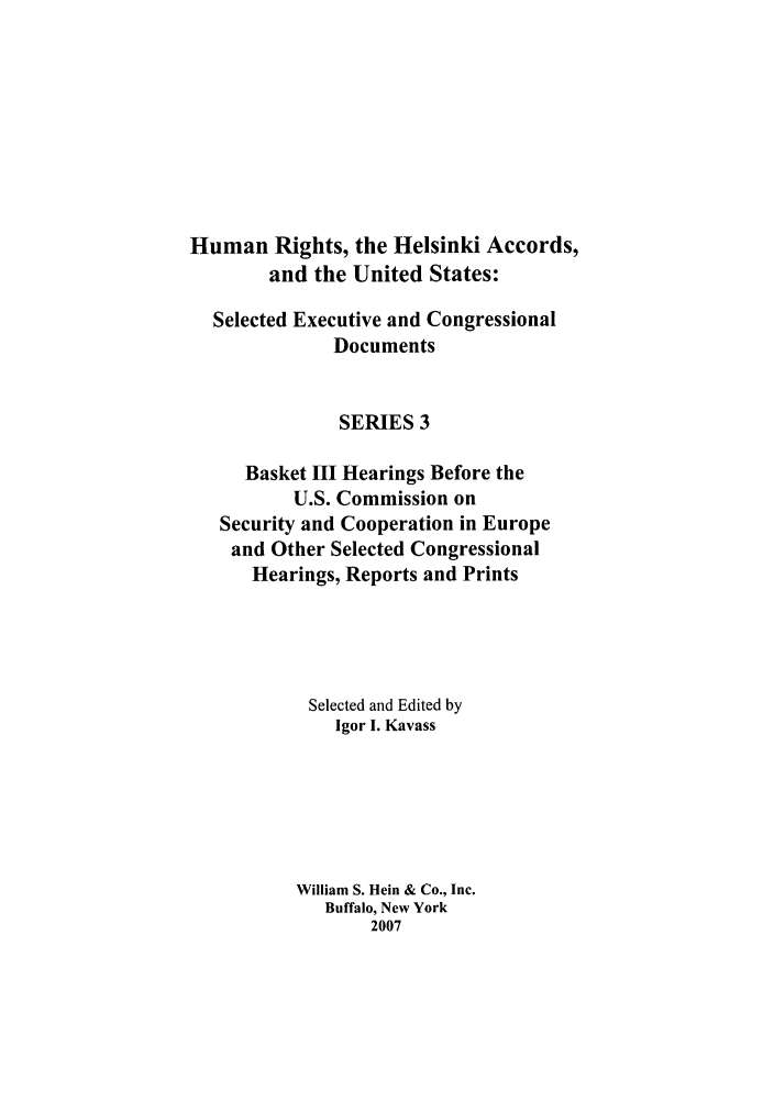 handle is hein.intyb/huhelsnk4044 and id is 1 raw text is: Human Rights, the Helsinki Accords,
and the United States:
Selected Executive and Congressional
Documents
SERIES 3
Basket III Hearings Before the
U.S. Commission on
Security and Cooperation in Europe
and Other Selected Congressional
Hearings, Reports and Prints
Selected and Edited by
Igor I. Kavass
William S. Hein & Co., Inc.
Buffalo, New York
2007



