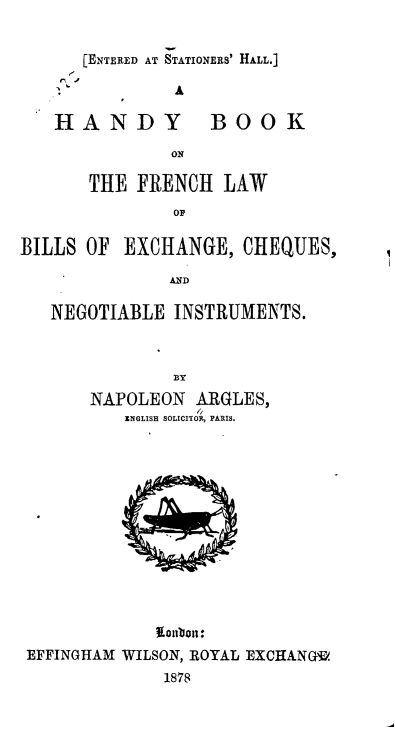 handle is hein.intyb/hybkofhlw0001 and id is 1 raw text is: 


[ENTERED AT STATIONERS' HALL.]


HANDY


BOOK


       THE FRENCH LAW
               OF

BILLS OF EXCHANGE, CHEQUES,

               AD

   NEGOTIABLE INSTRUMENTS.


NAPOLEON ARGLES,
          I
   ENGLISH SOLICITON, PANTIS.


             ~lonbon:.
EFFINGHAM WILSON, ROYAL EXCHANGf.
             1878


