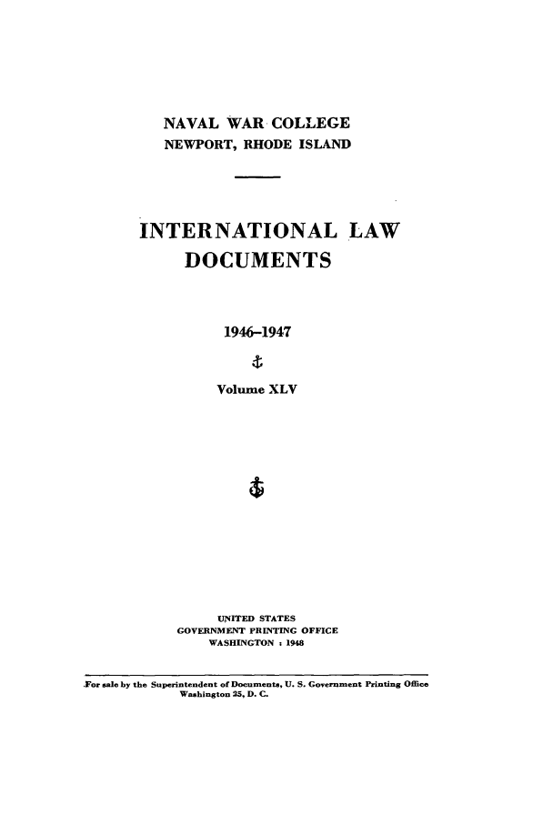 handle is hein.intyb/ilsusnwc0045 and id is 1 raw text is: NAVAL WAR COLLEGE
NEWPORT, RHODE ISLAND
INTERNATIONAL LAW
DOCUMENTS
1946-1947
Volume XLV

UNITED STATES
GOVERNMENT PRINTING OFFICE
WASHINGTON : 1948

For sale by the Superintendent of Documents, U. S. Government Printing Office
Washington 25, D. C.


