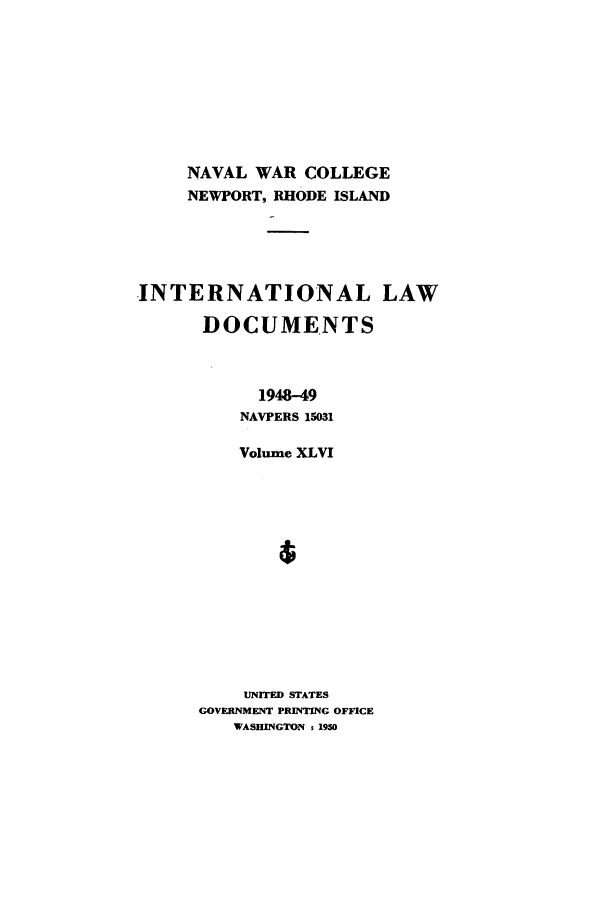 handle is hein.intyb/ilsusnwc0046 and id is 1 raw text is: NAVAL WAR COLLEGE
NEWPORT, RHODE ISLAND
-INTERNATIONAL LAW
DOCUMENTS
1948-49
NAVPERS 15031
Volume XLVI
UNITED STATES
GOVERNMENT PRINTING OFFICE
WASHINGTON % 1950


