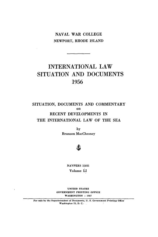 handle is hein.intyb/ilsusnwc0051 and id is 1 raw text is: NAVAL WAR COLLEGE
NEWPORT, RHODE ISLAND
INTERNATIONAL LAW
-SITUATION AND DOCUMENTS
1956
SITUATION, DOCUMENTS AND COMMENTARY
on
RECENT DEVELOPMENTS IN
THE INTERNATIONAL LAW OF THE SEA
by
Brunson MacChesney
NAVPERS 15031
Volume LI
UNITED STATES
GOVERNMENT PRINTING OFFICE
WASHINGTON : 1957
For sale by the Superintendent of Documents, U. S. Government Printing Office'
Washington 25, D. C.-



