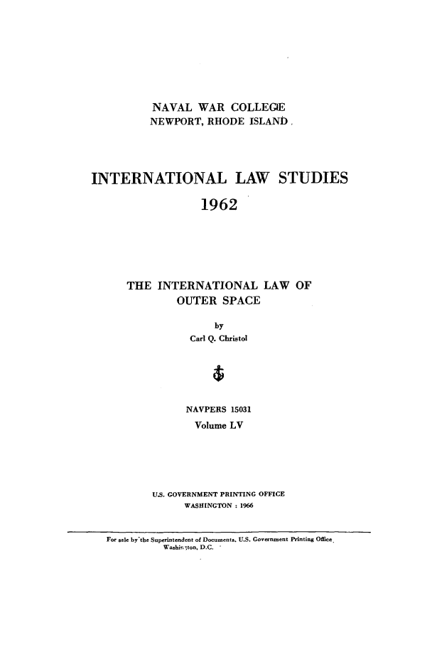 handle is hein.intyb/ilsusnwc0055 and id is 1 raw text is: NAVAL WAR COLLEG)E
NEWPORT, RHODE ISLAND.
INTERNATIONAL LAW        STUDIES
1962
THE INTERNATIONAL LAW OF
OUTER SPACE

by
Carl Q. Christol
NAVPERS 15031
Volume LV
U.S. GOVERNMENT PRINTING OFFICE
WASHINGTON : 1966

For sale by'the Superintendent of Documents. U.S. Government Printing Office
Washi.ton. D.C.


