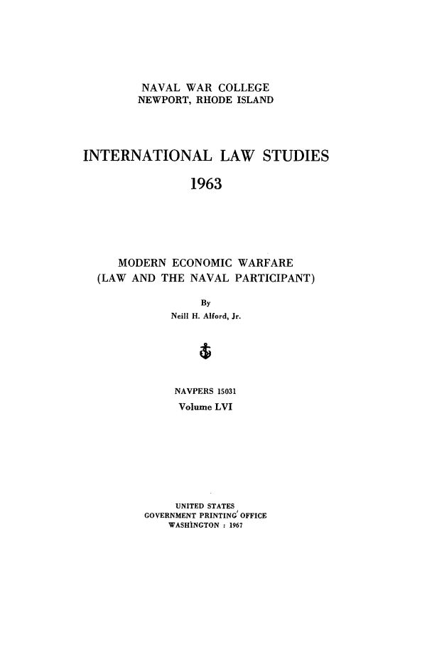 handle is hein.intyb/ilsusnwc0056 and id is 1 raw text is: NAVAL WAR COLLEGE
NEWPORT, RHODE ISLAND
INTERNATIONAL LAW STUDIES
1963
MODERN ECONOMIC WARFARE
(LAW AND THE NAVAL PARTICIPANT)
By
Neill H. Alford, Jr.
NAVPERS 15031
Volume LVI
UNITED STATES
GOVERNMENT PRINTING OFFICE
WASHINGTON : 1967


