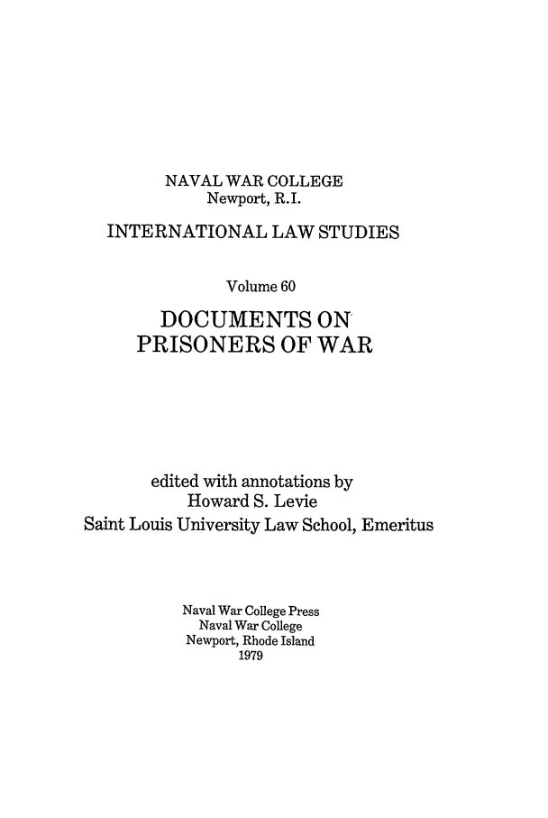 handle is hein.intyb/ilsusnwc0060 and id is 1 raw text is: NAVAL WAR COLLEGE
Newport, R.I.
INTERNATIONAL LAW STUDIES
Volume 60
DOCUMENTS ON
PRISONERS OF WAR
edited with annotations by
Howard S. Levie
Saint Louis University Law School, Emeritus
Naval War College Press
Naval War College
Newport, Rhode Island
1979



