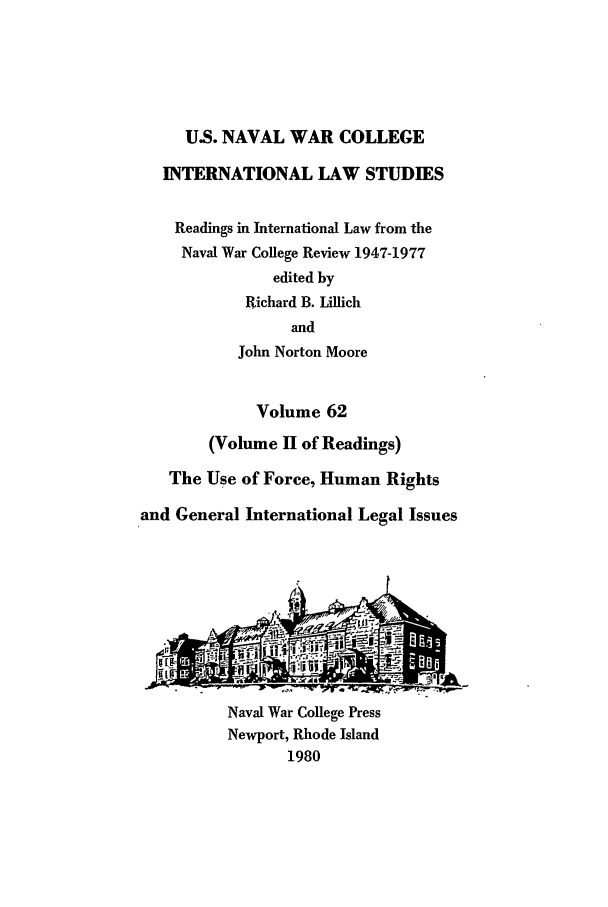 handle is hein.intyb/ilsusnwc0062 and id is 1 raw text is: U.S. NAVAL WAR COLLEGE
INTERNATIONAL LAW STUDIES
Readings in International Law from the
Naval War College Review 1947-1977
edited by
Richard B. Lillich
and
John Norton Moore
Volume 62
(Volume II of Readings)
The Use of Force, Human Rights
and General International Legal Issues
Naval War College Press
Newport, Rhode Island
1980


