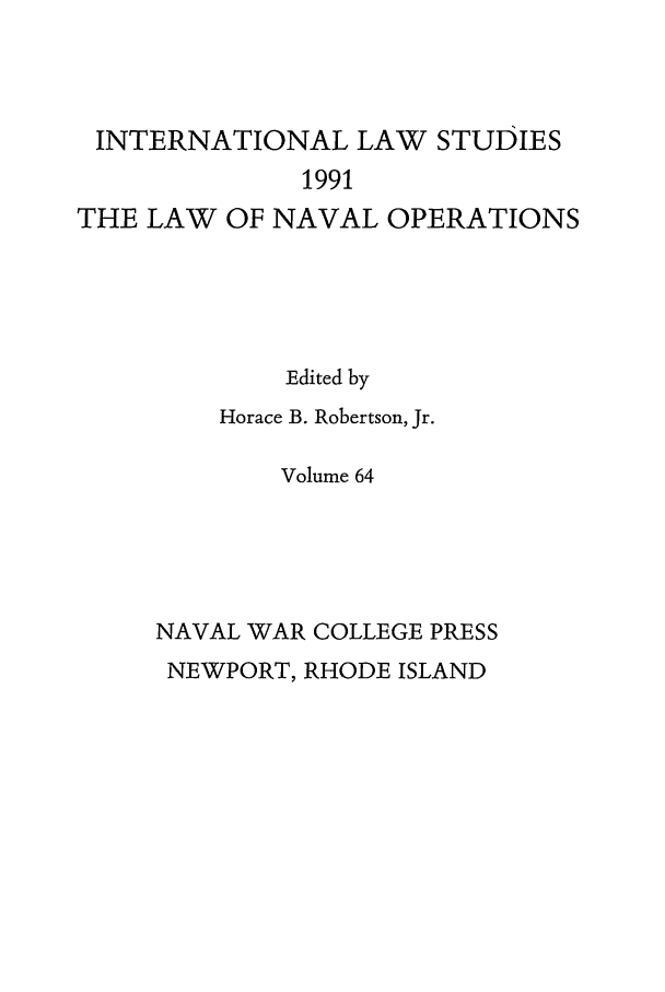 handle is hein.intyb/ilsusnwc0064 and id is 1 raw text is: INTERNATIONAL LAW STUDIES
1991
THE LAW OF NAVAL OPERATIONS

Edited by
Horace B. Robertson, Jr.
Volume 64
NAVAL WAR COLLEGE PRESS
NEWPORT, RHODE ISLAND


