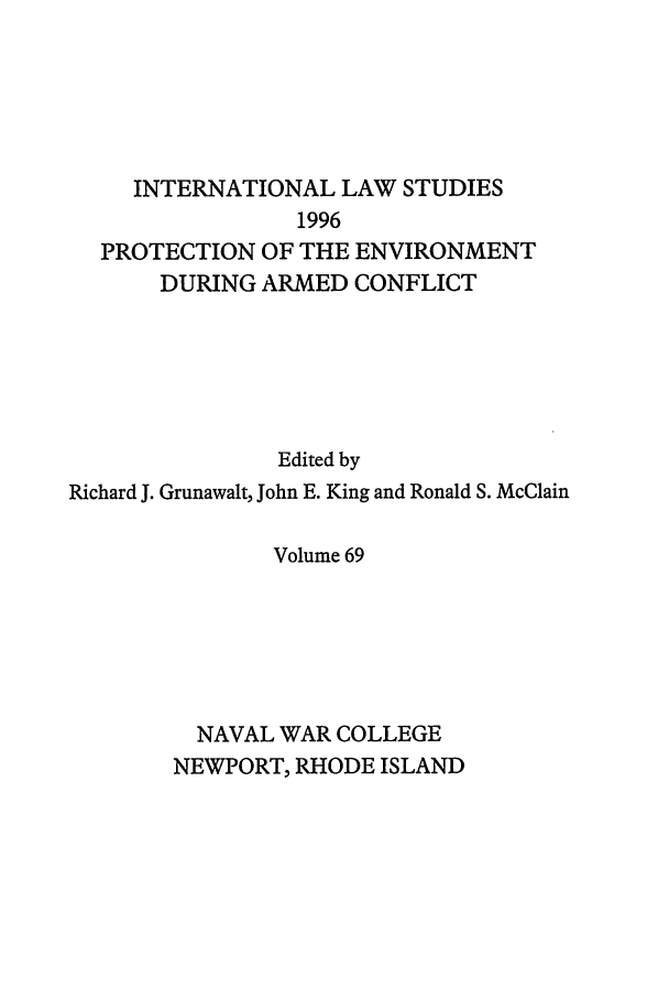 handle is hein.intyb/ilsusnwc0069 and id is 1 raw text is: INTERNATIONAL LAW STUDIES
1996
PROTECTION OF THE ENVIRONMENT
DURING ARMED CONFLICT
Edited by
Richard J. Grunawalt, John E. King and Ronald S. McClain
Volume 69
NAVAL WAR COLLEGE
NEWPORT, RHODE ISLAND


