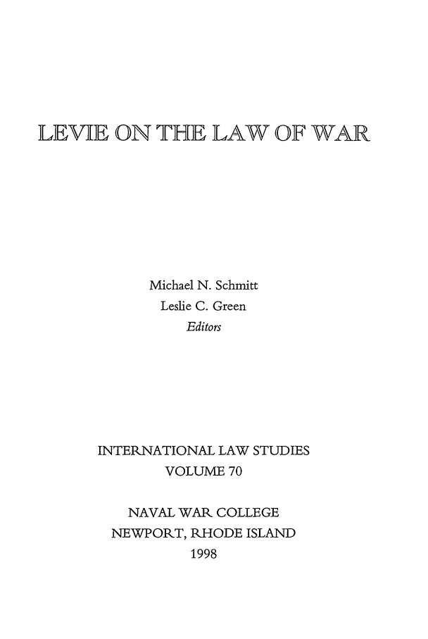 handle is hein.intyb/ilsusnwc0070 and id is 1 raw text is: LEVIE ON THE LAW OF WAR
Michael N. Schmitt
Leslie C. Green
Editors
INTERNATIONAL LAW STUDIES
VOLUME 70
NAVAL WAR COLLEGE
NEWPORT, RHODE ISLAND
1998


