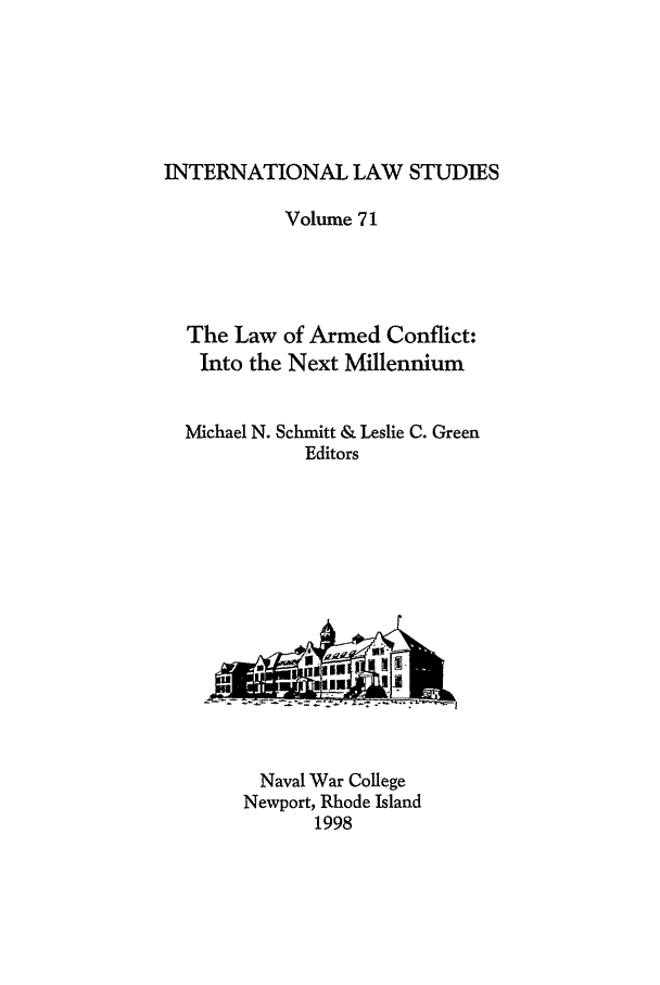 handle is hein.intyb/ilsusnwc0071 and id is 1 raw text is: INTERNATIONAL LAW STUDIES
Volume 71
The Law of Armed Conflict:
Into the Next Millennium
Michael N. Schmitt & Leslie C. Green
Editors

Naval War College
Newport, Rhode Island
1998


