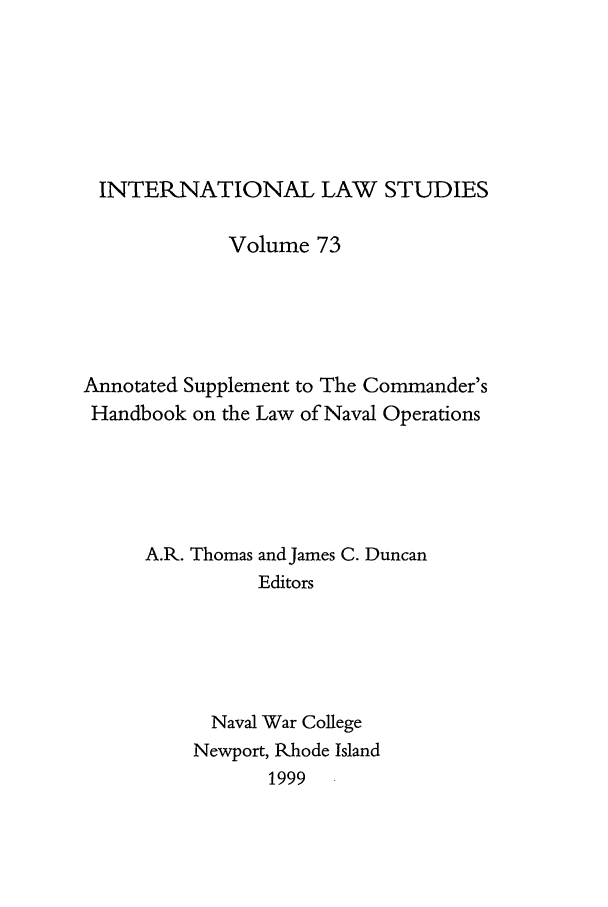 handle is hein.intyb/ilsusnwc0073 and id is 1 raw text is: INTERNATIONAL LAW STUDIES
Volume 73
Annotated Supplement to The Commander's
Handbook on the Law of Naval Operations
A.R. Thomas and James C. Duncan
Editors
Naval War College
Newport, Rhode Island
1999



