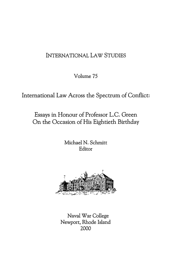 handle is hein.intyb/ilsusnwc0075 and id is 1 raw text is: INTERNATIONAL LAW STUDIES

Volume 75
International Law Across the Spectrum of Conflict:
Essays in Honour of Professor L.C. Green
On the Occasion of His Eightieth Birthday
Michael N. Schmitt
Editor

Naval War College
Newport, Rhode Island
2000


