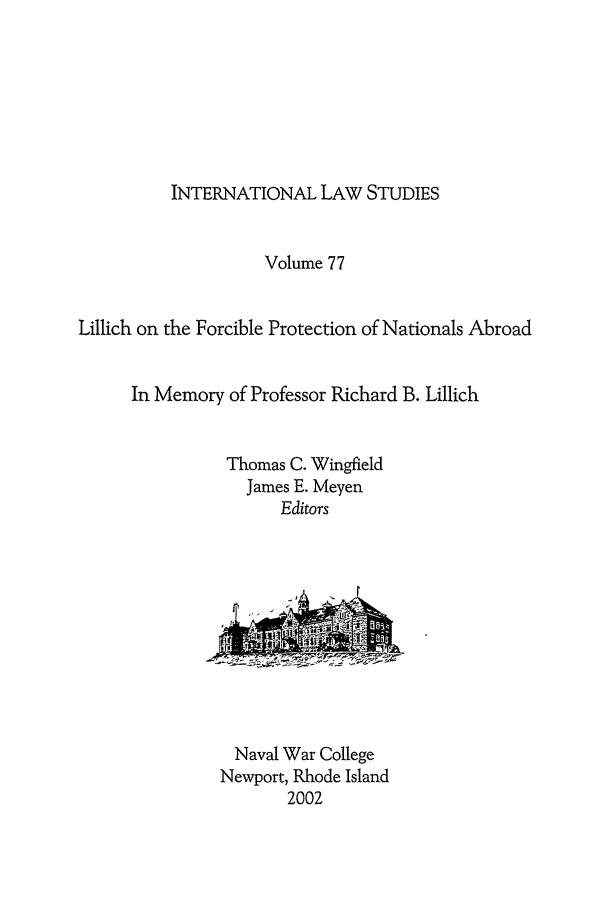 handle is hein.intyb/ilsusnwc0077 and id is 1 raw text is: INTERNATIONAL LAW STUDIES

Volume 77
Lillich on the Forcible Protection of Nationals Abroad
In Memory of Professor Richard B. Lillich
Thomas C. Wingfield
James E. Meyen
Editors

Naval War College
Newport, Rhode Island
2002


