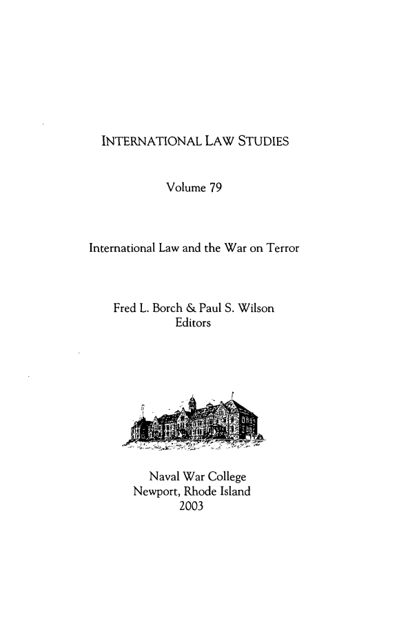 handle is hein.intyb/ilsusnwc0079 and id is 1 raw text is: INTERNATIONAL LAW STUDIES
Volume 79
International Law and the War on Terror
Fred L. Borch & Paul S. Wilson
Editors

Naval War College
Newport, Rhode Island
2003


