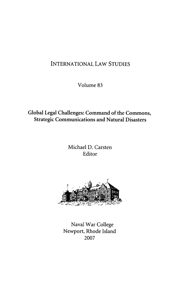 handle is hein.intyb/ilsusnwc0083 and id is 1 raw text is: INTERNATIONAL LAW STUDIES

Volume 83
Global Legal Challenges: Command of the Commons,
Strategic Communications and Natural Disasters
Michael D. Carsten
Editor

Naval War College
Newport, Rhode Island
2007



