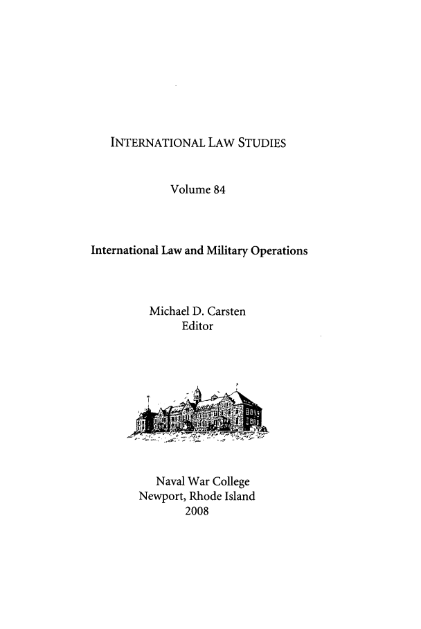 handle is hein.intyb/ilsusnwc0084 and id is 1 raw text is: INTERNATIONAL LAW STUDIES

Volume 84
International Law and Military Operations
Michael D. Carsten
Editor

Naval War College
Newport, Rhode Island
2008



