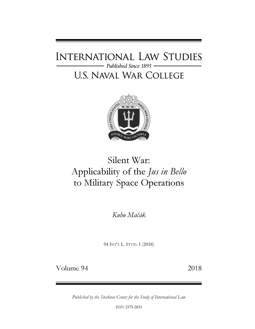 handle is hein.intyb/ilsusnwc0094 and id is 1 raw text is: 






INTERNATIONAL LAW STUDIES
               Published Since 1895
     U.S. NAVAL WAR COLLEGE


           Silent War:
Applicability of the jus in Belo
to Military Space Operations



            Kubo Madk



         94 INT'L L. STUD. 1 (2018)


2018


Volume 94


Published by the Stockton Center for the Study of Internationa/ Law


ISSN 2375-2831


I



