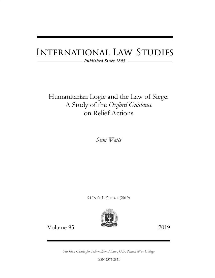 handle is hein.intyb/ilsusnwc0095 and id is 1 raw text is: 







INTERNATIONAL LAw STUDIES
                 Published Since 1895





    Humanitarian   Logic and  the Law of Siege:
          A  Study of the Oxford Guidance
                 on Relief Actions



                     Sean Watts








                  94 INT'L L. STUD. 1 (2019)


Volume  95


2019


Stockton Centerfor International Law, U.S. Naval War College


ISSN 2375-2831


