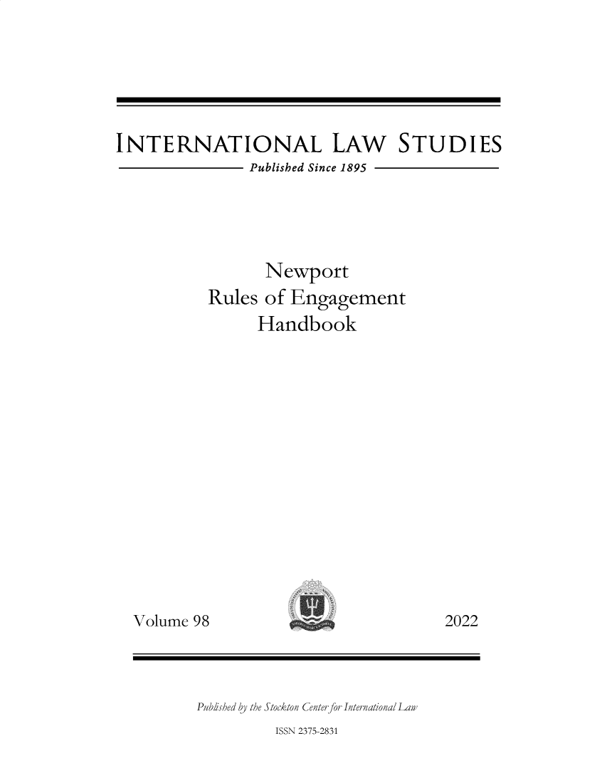 handle is hein.intyb/ilsusnwc0098 and id is 1 raw text is: INTERNATIONAL LAW STUDIES
Published Since 1895
Newport
Rules of Engagement
Handbook

Volume 98

2022

Published by the Stockton Center for International Lan'
ISSN 2375-2831


