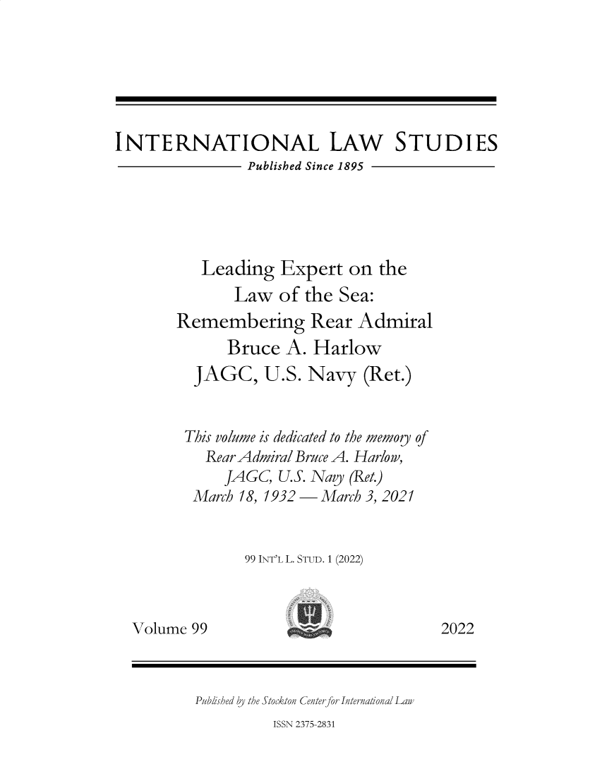 handle is hein.intyb/ilsusnwc0099 and id is 1 raw text is: INTERNATIONAL LAW STUDIES
Published Since 1895
Leading Expert on the
Law of the Sea:
Remembering Rear Admiral
Bruce A. Harlow
JAGC, U.S. Navy (Ret.)
This volume is dedicated to the memoy of
Rear Admiral Bruce A. Harlow,
JAGC, U.S. Navy (Ret.)
March 18, 1932   March 3, 2021
99 INT'L L. STUD. 1 (2022)
Volume 99                                 2022
Published by the Stockton Centerfor International Lan
ISSN 2375-2831


