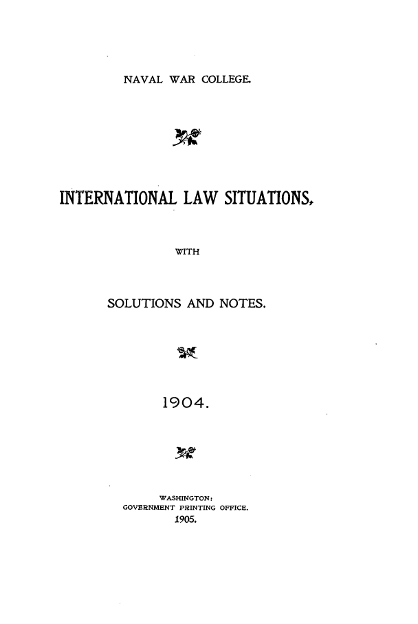 handle is hein.intyb/ilsusnwc1904 and id is 1 raw text is: NAVAL WAR COLLEGE.

INTERNATIONAL LAW SITUATIONS,
WITH
SOLUTIONS AND NOTES.
1904.

WASHINGTON:
GOVERNMENT PRINTING OFFICE.
1905.


