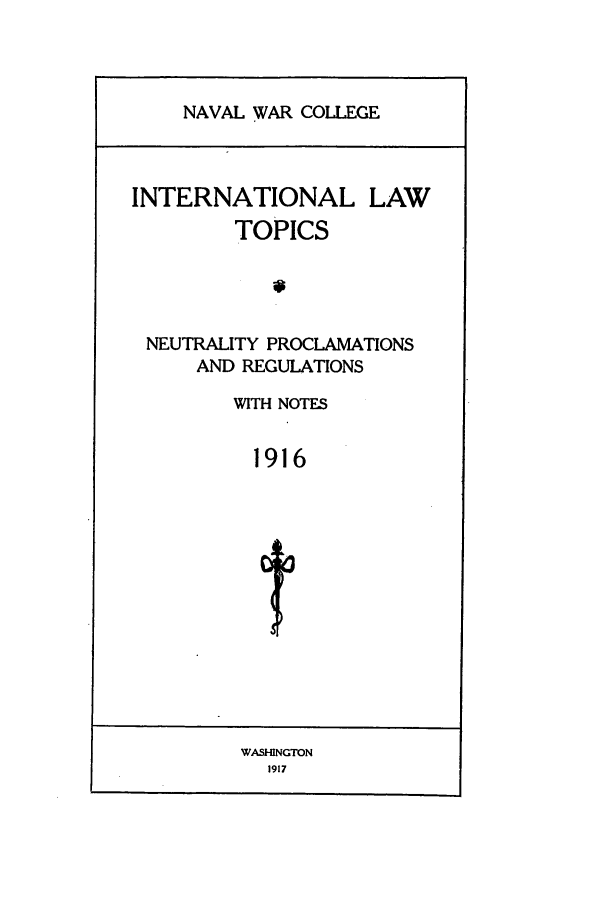 handle is hein.intyb/ilsusnwc1916 and id is 1 raw text is: NAVAL WAR COLLEGE

INTERNATIONAL

LAW

TOPICS
NEUTRALITY PROCLAMATIONS
AND REGULATIONS
WITH NOTES
1916

WASHINGTON
1917


