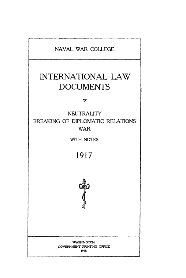 handle is hein.intyb/ilsusnwc1917 and id is 1 raw text is: NAVAL WAR COLLEGE

INTERNATIONAL LAW
DOCUMENTS
v
NEUTRALITY
BREAKING OF DIPLOMATIC RELATIONS
WAR

WITH NOTES
1917
4,

WASHINGTON
GOVERNMENT PRINTING OFFICE
1918


