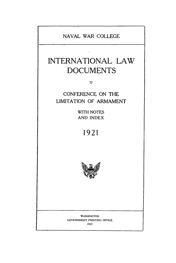 handle is hein.intyb/ilsusnwc1921 and id is 1 raw text is: NAVAL WAR COLLEGE

INTERNATIONAL -LAW
DOCUMENTS
v
CONFERENCE-ON THE
LIMITATION OF ARMAMENT

WITH NOTES
AND INDEX
1921

WASHINGTON
GOVERNMENT PRINTING OFFICE
1923


