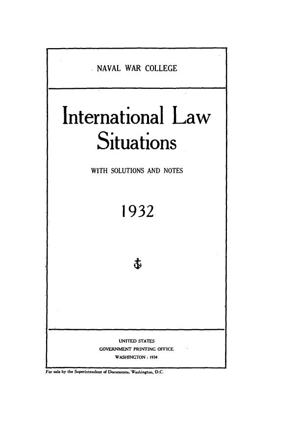 handle is hein.intyb/ilsusnwc1932 and id is 1 raw text is: NAVAL WAR COLLEGE

International Law
Situations
WITH SOLUTIONS AND NOTES
1932
UNITED STATES
GOVERNMENT PRINTING OFFICE
WASHINGTON: 1934
For sale by the Superintendent of Documents;'Washington, D.C.


