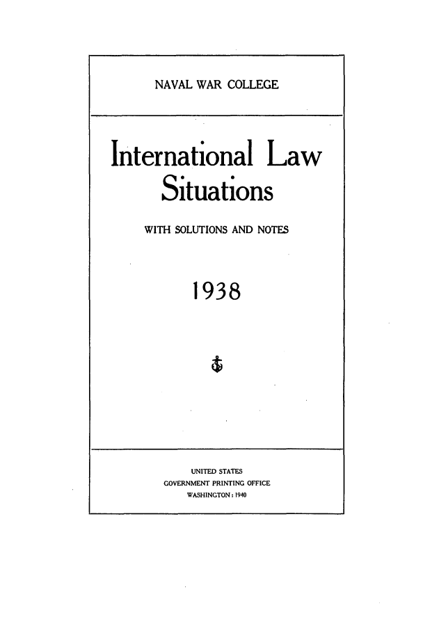 handle is hein.intyb/ilsusnwc1938 and id is 1 raw text is: NAVAL WAR COLLEGE

International Law
Situations
WITH SOLUTIONS AND NOTES
1938

UNITED STATES
GOVERNMENT PRINTING OFFICE
WASHINGTON - 1940


