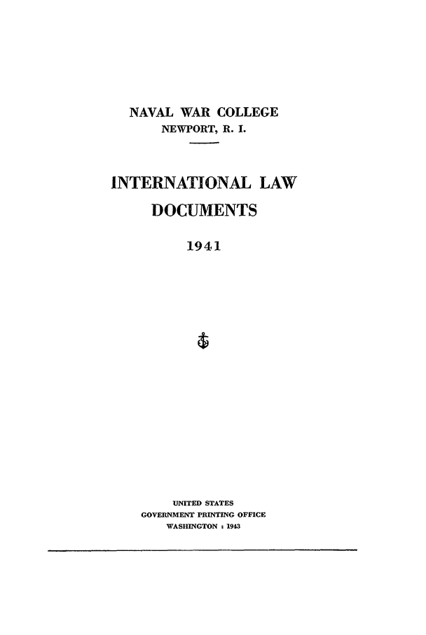 handle is hein.intyb/ilsusnwc1941 and id is 1 raw text is: NAVAL WAR COLLEGE
NEWPORT, R. I.
INTERNATIONAL LAW
DOCUMENTS
1941
UNITED STATES
GOVERNMENT PRINTING OFFICE
WASHINGTON : 1943


