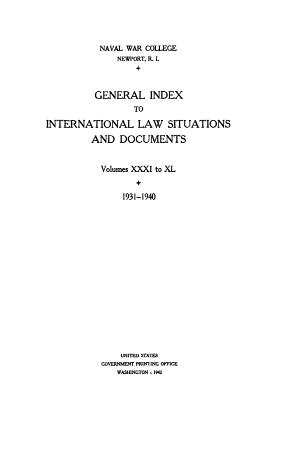 handle is hein.intyb/ilsusnwc9991 and id is 1 raw text is: NAVAL WAR COLLEGE
NEWPORT, R. I.
+
GENERAL INDEX
TO

INTERNATIONAL LAW SITUATIONS
AND DOCUMENTS
Volumes XXXI to XL
+
1931-1940
UNITED STATES
GOVERNMENT PRINTING OFFICE
WASHINGTON : 1942


