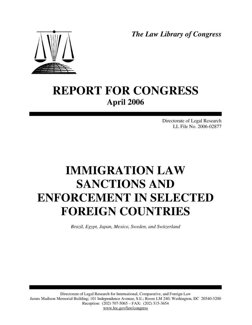 handle is hein.intyb/imlwsn0001 and id is 1 raw text is: 



The Law Library of Congress


i w


REPORT FOR CONGRESS
                April 2006


                                    Directorate of Legal Research
                                       LL File No. 2006-02877






        IMMIGRATION LAW

           SANCTIONS AND

ENFORCEMENT IN SELECTED

       FOREIGN COUNTRIES

          Brazil, Egypt, Japan, Mexico, Sweden, and Switzerland


         Directorate of Legal Research for International, Comparative, and Foreign Law
James Madison Memorial Building; 101 Independence Avenue, S.E.; Room LM 240; Washington, DC 20540-3200
               Reception: (202) 707-5065 -FAX: (202) 315-3654
                     www.loc .gov/law/congress


