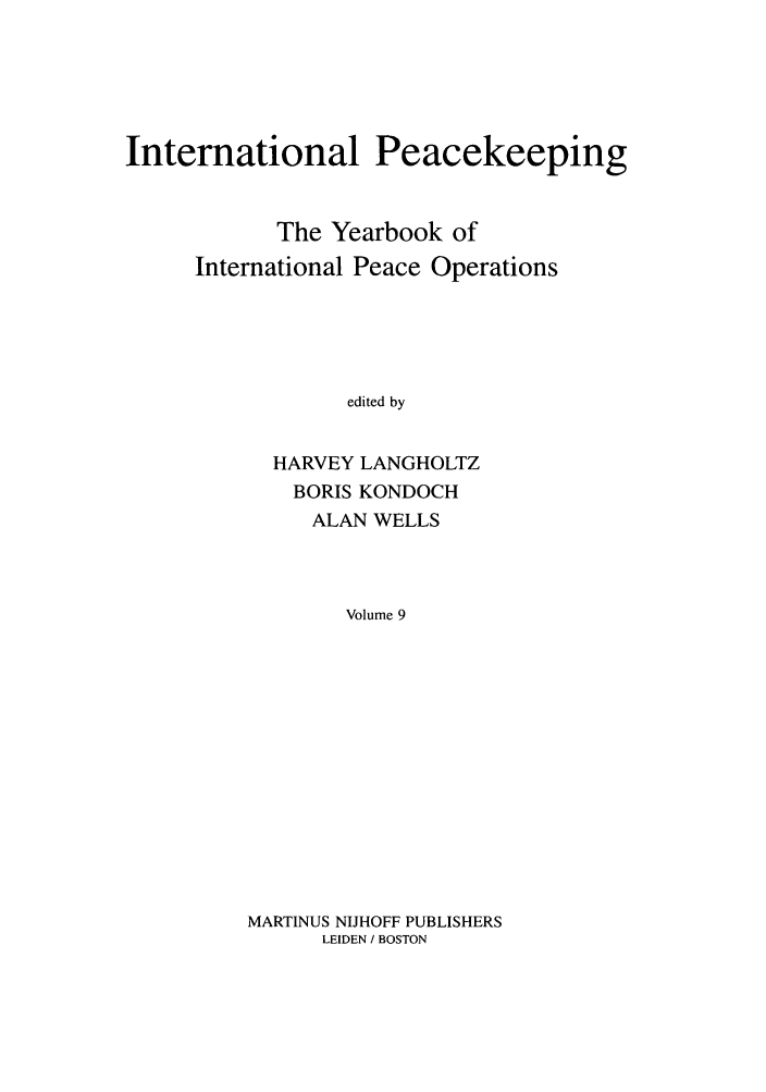 handle is hein.intyb/inpeace0009 and id is 1 raw text is: International Peacekeeping
The Yearbook of
International Peace Operations
edited by
HARVEY LANGHOLTZ
BORIS KONDOCH
ALAN WELLS
Volume 9

MARTINUS NIJHOFF PUBLISHERS
LEIDEN / BOSTON


