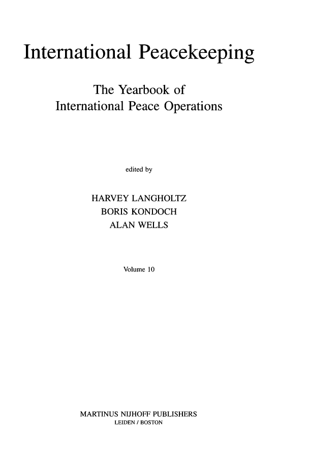 handle is hein.intyb/inpeace0010 and id is 1 raw text is: International Peacekeeping
The Yearbook of
International Peace Operations
edited by
HARVEY LANGHOLTZ
BORIS KONDOCH
ALAN WELLS
Volume 10

MARTINUS NIJHOFF PUBLISHERS
LEIDEN / BOSTON


