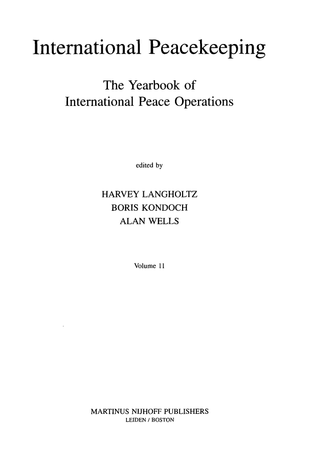 handle is hein.intyb/inpeace0011 and id is 1 raw text is: International Peacekeeping
The Yearbook of
International Peace Operations
edited by
HARVEY LANGHOLTZ
BORIS KONDOCH
ALAN WELLS
Volume 11

MARTINUS NIJHOFF PUBLISHERS
LEIDEN / BOSTON


