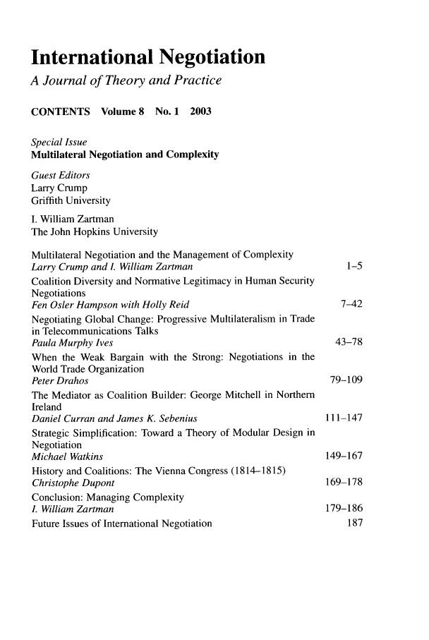 handle is hein.intyb/intnegb0008 and id is 1 raw text is: International Negotiation
A Journal of Theory and Practice
CONTENTS      Volume 8  No. 1  2003
Special Issue
Multilateral Negotiation and Complexity
Guest Editors
Larry Crump
Griffith University
I. William Zartman
The John Hopkins University
Multilateral Negotiation and the Management of Complexity
Larry Crump and I. William Zartman                            1-5
Coalition Diversity and Normative Legitimacy in Human Security
Negotiations
Fen Osler Hampson with Holly Reid                            7-42
Negotiating Global Change: Progressive Multilateralism in Trade
in Telecommunications Talks
Paula Murphy Ives                                          43-78
When the Weak Bargain with the Strong: Negotiations in the
World Trade Organization
Peter Drahos                                              79-109
The Mediator as Coalition Builder: George Mitchell in Northern
Ireland
Daniel Curran and James K. Sebenius                       111-147
Strategic Simplification: Toward a Theory of Modular Design in
Negotiation
Michael Watkins                                           149-167
History and Coalitions: The Vienna Congress (1814-1815)
Christophe Dupont                                        169-178
Conclusion: Managing Complexity
I. William Zartman                                        179-186
Future Issues of International Negotiation                    187


