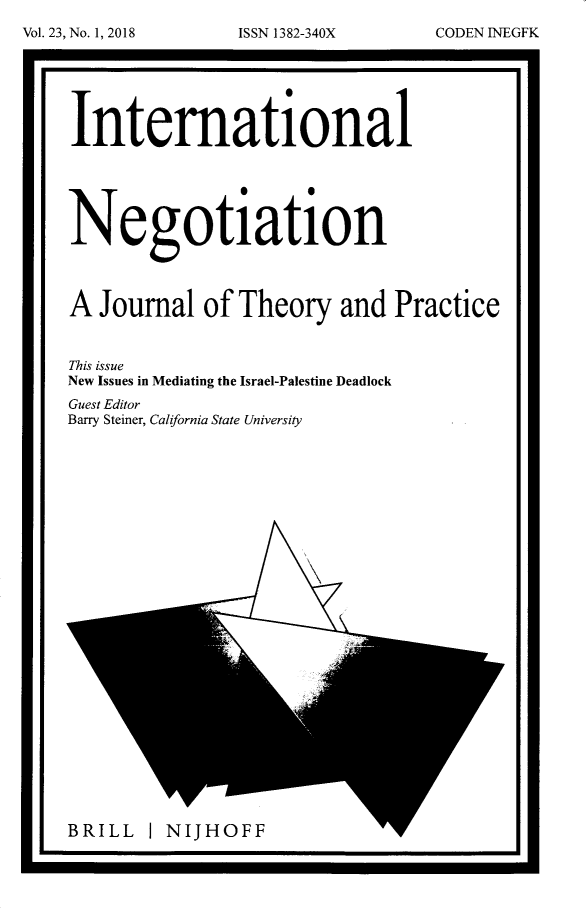 handle is hein.intyb/intnegb0023 and id is 1 raw text is: 







International


                S  0


Negotiation




A  Journal   of Theory   and  Practice


This issue
New Issues in Mediating the Israel-Palestine Deadlock
Guest Editor
Barry Steiner, California State University


BRILL   I NIJHOFF             yr


Vol. 23, No. 1, 2018


ISSN 1382-340X


CODENINEGFK


