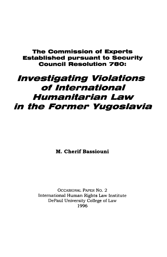 handle is hein.intyb/invihfy0001 and id is 1 raw text is: 






     The Commission of Experts
  Established pursuant to Security
      Council Resolution 780:

 Investigating Violations
       of International
     Humanitarian Law
in the Former Yugoslavia






           M. Cherif Bassiouni





           OCCASIONAL PAPER No. 2
      International Human Rights Law Institute
         DePaul University College of Law
                1996


