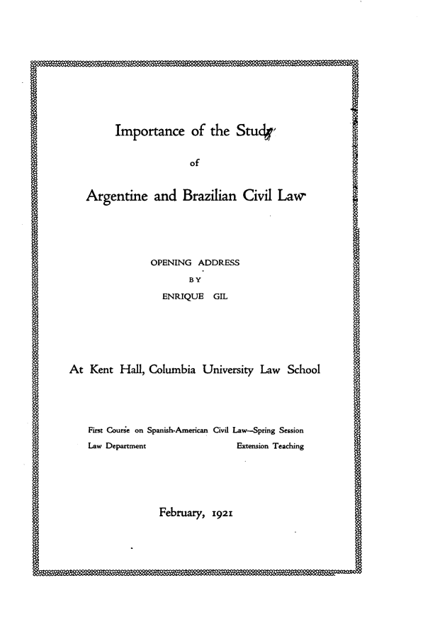 handle is hein.intyb/ipsyabcl0001 and id is 1 raw text is: 













Importance of the Stuck,


                    of



Argentine and Brazilian Civil Law






             OPENING ADDRESS

                    BY

               ENRIQUE GIL


At Kent Hall, Columbia University Law School





    First Courie on Spanish-American Civil Law-Spring Session

    Law Department               Extension Teaching


February, 1921


