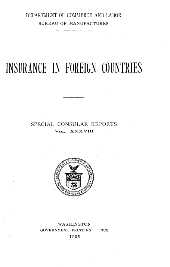 handle is hein.intyb/ircfncts0001 and id is 1 raw text is: 

      DEPARTMENT OF COMMERCE AND LABOR

          BUREAU OF MANUFACTURES










INSURANCE IN FOREIGN COUNTRIES











        SPECIAL CONSULAR  REPORTS
               voL. XXXVIII






                  oi COMMy 2




                sC3 E O


     WASHINGTON'
GOVERNMENT PRINTING
         1905


FICE


