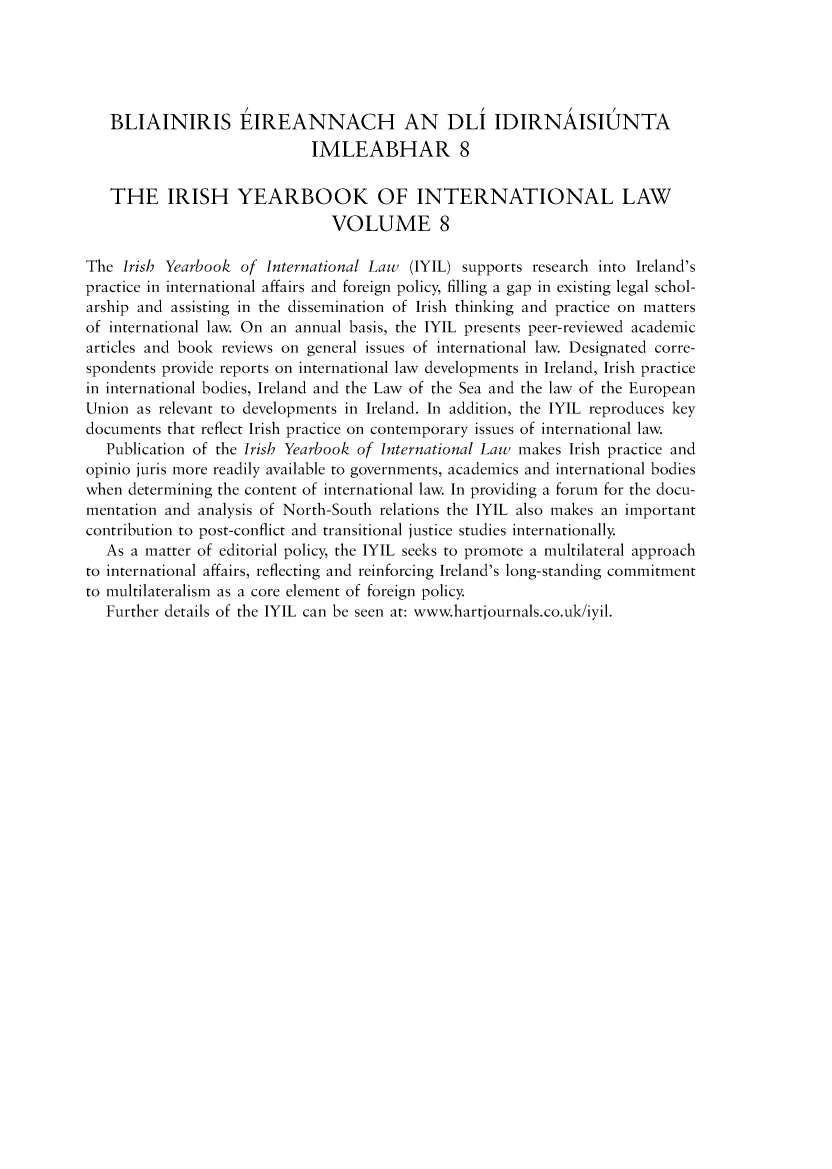 handle is hein.intyb/iriybkil0008 and id is 1 raw text is: 





   BLIAINIRIS EIREANNACH AN DLI IDIRNAISIUNTA
                             IMLEABHAR 8

   THE IRISH YEARBOOK OF INTERNATIONAL LAW
                                VOLUME 8

The  Irish Yearbook of International Law  (IYIL) supports research into Ireland's
practice in international affairs and foreign policy, filling a gap in existing legal schol-
arship and assisting in the dissemination of Irish thinking and practice on matters
of international law. On an annual basis, the IYIL presents peer-reviewed academic
articles and book reviews on general issues of international law. Designated corre-
spondents provide reports on international law developments in Ireland, Irish practice
in international bodies, Ireland and the Law of the Sea and the law of the European
Union  as relevant to developments in Ireland. In addition, the IYIL reproduces key
documents that reflect Irish practice on contemporary issues of international law.
   Publication of the Irish Yearbook of International Law makes Irish practice and
opinio juris more readily available to governments, academics and international bodies
when  determining the content of international law. In providing a forum for the docu-
mentation and analysis of North-South relations the IYIL also makes an important
contribution to post-conflict and transitional justice studies internationally.
   As a matter of editorial policy, the IYIL seeks to promote a multilateral approach
to international affairs, reflecting and reinforcing Ireland's long-standing commitment
to multilateralism as a core element of foreign policy.
   Further details of the IYIL can be seen at: www.hartjournals.co.uk/iyil.


