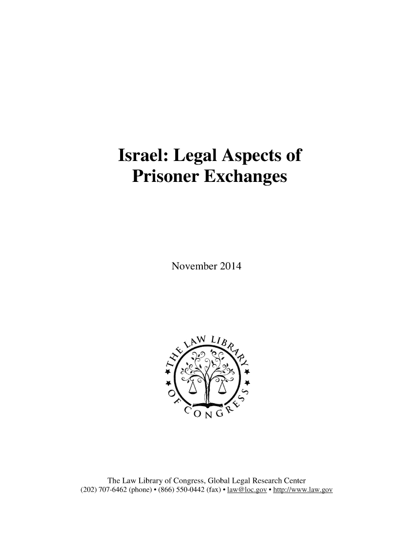 handle is hein.intyb/islglas0001 and id is 1 raw text is: 












Israel: Legal Aspects of

   Prisoner Exchanges







          November 2014


     The Law Library of Congress, Global Legal Research Center
(202) 707-6462 (phone) - (866) 550-0442 (fax) - law@loc.gov - http://www.law.gov


