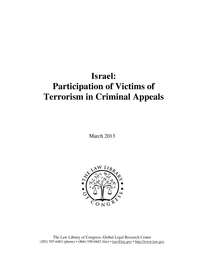 handle is hein.intyb/isprvctm0001 and id is 1 raw text is: 









Israel:


   Participation of Victims of
Terrorism in Criminal Appeals




                 March 2013


     The Law Library of Congress, Global Legal Research Center
(202) 707-6462 (phone) - (866) 550-0442 (fax) - law@1oc.gov http://www.law.gov


