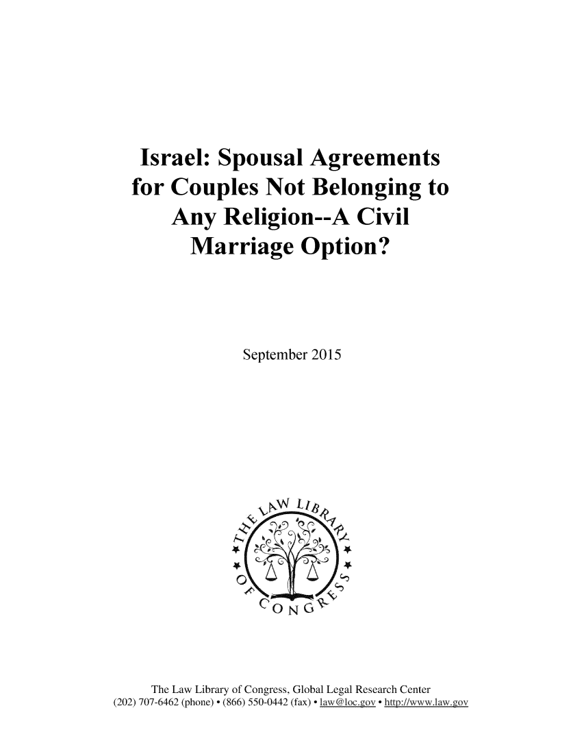 handle is hein.intyb/isspsla0001 and id is 1 raw text is: 




Israel: Spousal Agreements
for Couples Not Belonging to
     Any Religion--A Civil
       Marriage Option?



             September 2015


    The Law Library of Congress, Global Legal Research Center
(202) 707-6462 (phone) - (866) 550-0442 (fax) - law@loc.gouv - htt://www.law.gov


