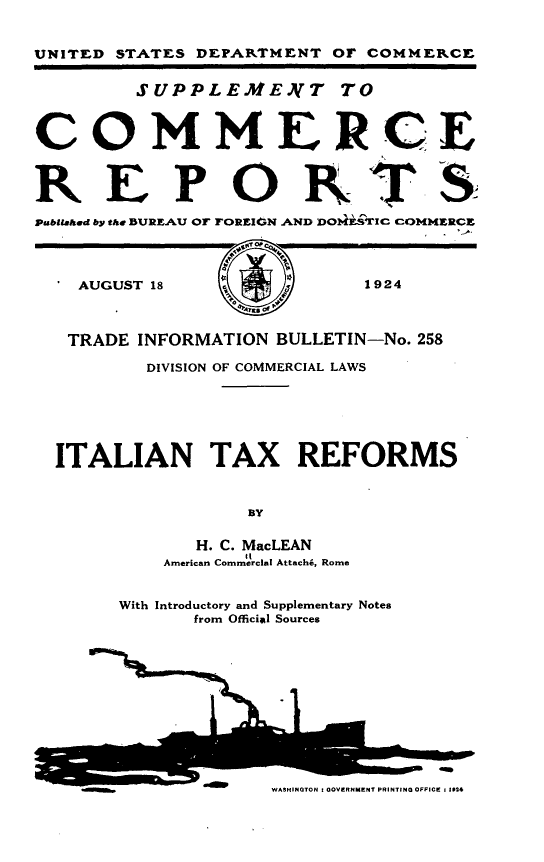 handle is hein.intyb/itlntxrf0001 and id is 1 raw text is: UNITED STATES DEPARTMENT OF COMMERCE
SUPPLEMEAT TO
COMMERCE
R E PORTS
Publtaled by the BUREAU OF FOREIGN AND DOI-iSTiC COMMERCE
AUGUST 18   y            1924
TRADE INFORMATION BULLETIN-No. 258
DIVISION OF COMMERCIAL LAWS
ITALIAN TAX REFORMS
BY
H. C. MacLEAN
American Commercial Attach6, Rome
With Introductory and Supplementary Notes
from Official Sources
.1                 -

WASHINGTON I OVERNMENT PRINTING OFFICE 1 1014


