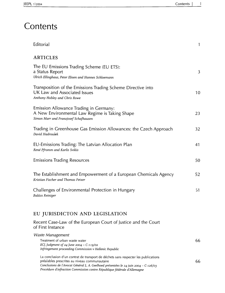handle is hein.intyb/jeurenp0001 and id is 1 raw text is: JEEPL 112004                                                                               Contents       I

Contents
Editorial                                                                                 1
ARTICLES
The EU Emissions Trading Scheme (EU ETS):
a Status Report                                                                           3
Ulrich Ellinghaus, Peter Ebsen and Hannes Schloemann
Transposition of the Emissions Trading Scheme Directive into
UK Law and Associated Issues                                                             10
Anthony Hobley and Chris Rowe
Emission Allowance Trading in Germany:
A New Environmental Law Regime is Taking Shape                                           23
Simon Marr and Franzjosef Schafhausen
Trading in Greenhouse Gas Emission Allowances: the Czech Approach                        32
David Hadrouek
EU-Emissions Trading: The Latvian Allocation Plan                                        41
Ren6 Pfromm and Karlis Svikis
Emissions Trading Resources                                                              50
The Establishment and Empowerment of a European Chemicals Agency                         52
Kristian Fischer and Thomas Fetzer
Challenges of Environmental Protection in Hungary                                        51
Baldzs Reiniger
EU JURISDICTON AND LEGISLATION
Recent Case-Law of the European Court of Justice and the Court
of First Instance
Waste Management
Treatment of urban waste water                                                       66
EC], Judgment of 24 June 2004 - C-1 19/02
Infringement proceeding Commission v Hellenic Republic
La conclusion d'un contrat de transport de d6chets sans respecter les publications
pr6alables prescrites au niveau communautaire                                        66
Conclusions de lAvocat G6n~ral L. A. Geelhoed pr6sent6es le 24 juin 2004 - C126/o3
Procedure d'infraction Commission contre R~publiquefdrale dAllemagne

JEEPL 112004

Contents      I      I


